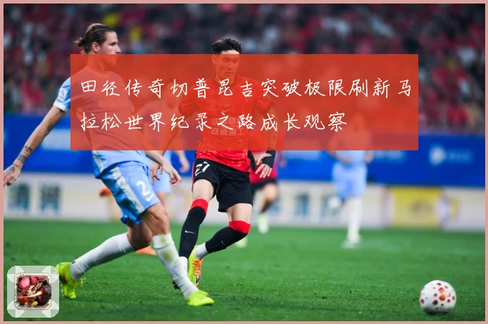 田径传奇切普昆吉突破极限刷新马拉松世界纪录之路成长观察