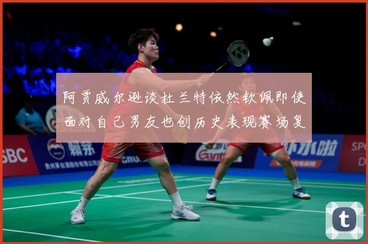 阿贾威尔逊谈杜兰特依然钦佩即使面对自己男友也创历史表现赛场复盘