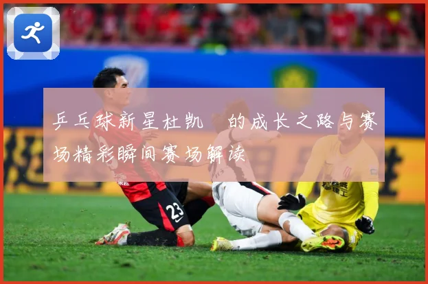 乒乓球新星杜凯琹的成长之路与赛场精彩瞬间赛场解读