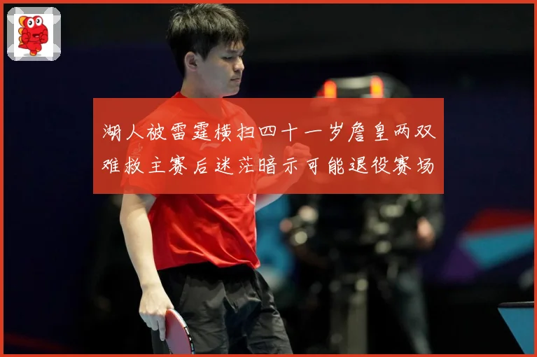 湖人被雷霆横扫四十一岁詹皇两双难救主赛后迷茫暗示可能退役赛场复盘