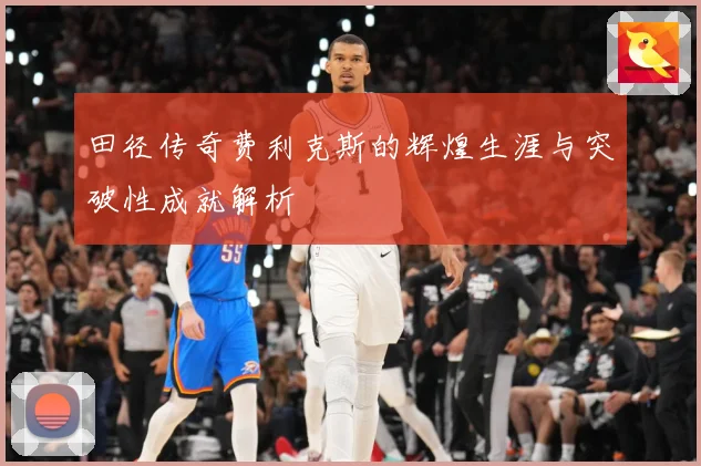 田径传奇费利克斯的辉煌生涯与突破性成就解析