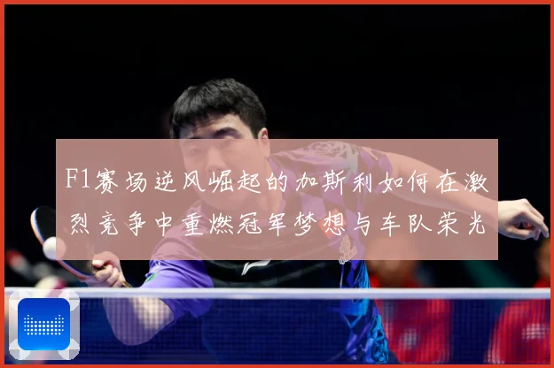 F1赛场逆风崛起的加斯利如何在激烈竞争中重燃冠军梦想与车队荣光