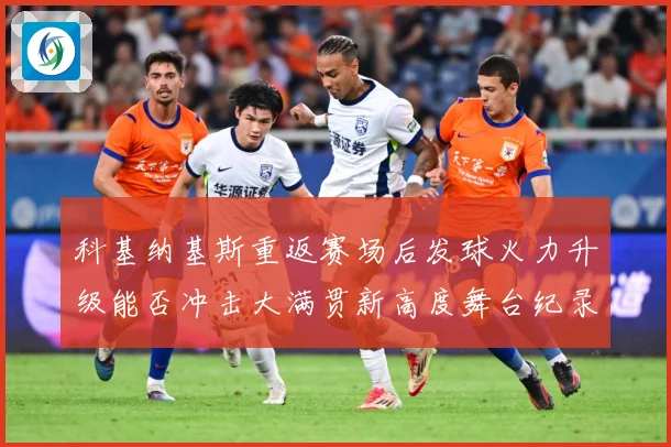 科基纳基斯重返赛场后发球火力升级能否冲击大满贯新高度舞台纪录