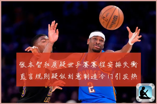 张本智和质疑世乒赛赛程安排失衡直言规则疑似刻意制造冷门引发热赛场解读