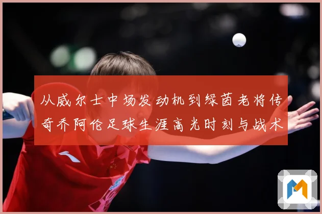 从威尔士中场发动机到绿茵老将传奇乔阿伦足球生涯高光时刻与战术价值全解析