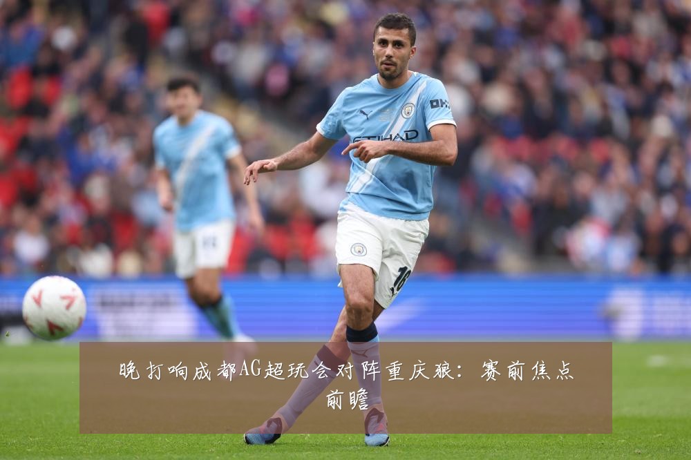 晚打响成都AG超玩会对阵重庆狼：赛前焦点前瞻